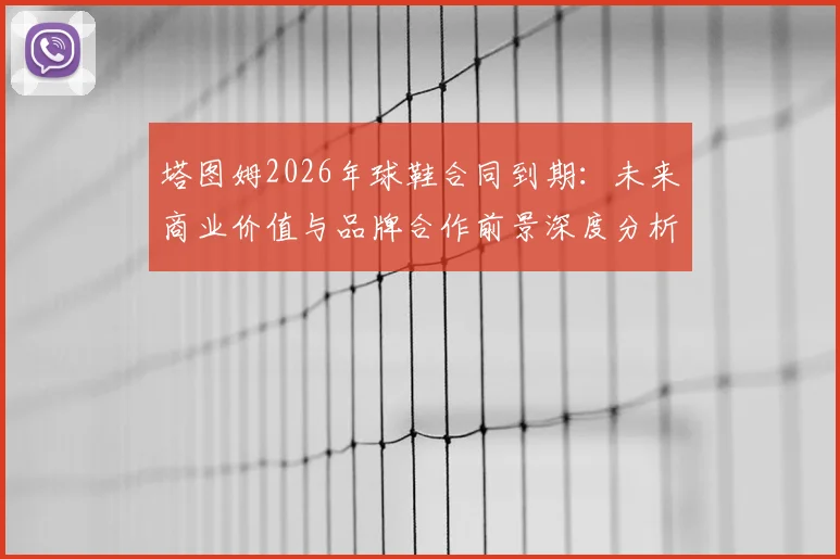 塔图姆2026年球鞋合同到期：未来商业价值与品牌合作前景深度分析