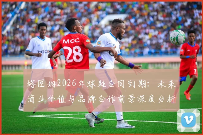 塔图姆2026年球鞋合同到期：未来商业价值与品牌合作前景深度分析